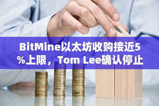 BitMine以太坊收购接近5%上限，Tom Lee确认停止增持