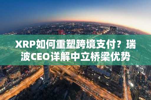 XRP如何重塑跨境支付？瑞波CEO详解中立桥梁优势
