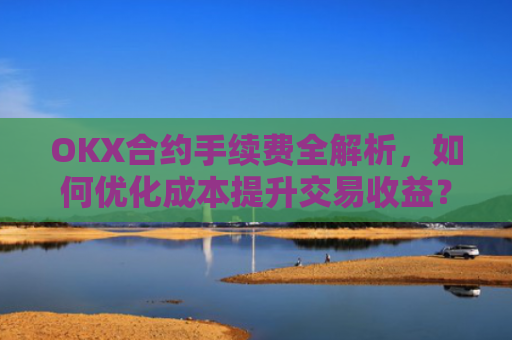 OKX合约手续费全解析，如何优化成本提升交易收益？okx合约手续费怎么算