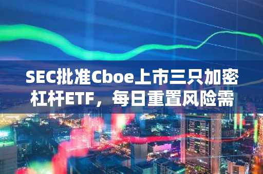 SEC批准Cboe上市三只加密杠杆ETF，每日重置风险需警惕