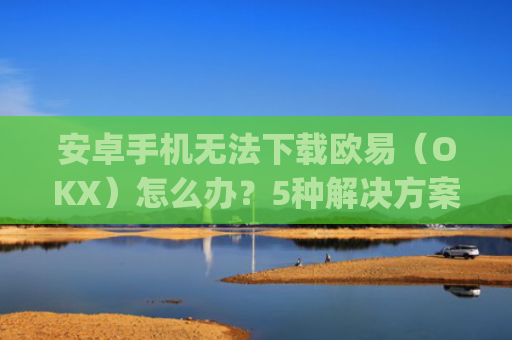 安卓手机无法下载欧易（OKX）怎么办？5种解决方案全解析_android oreo下载