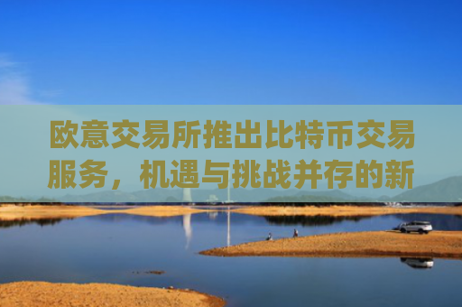 欧意交易所推出比特币交易服务，机遇与挑战并存的新篇章_欧比特币是什么