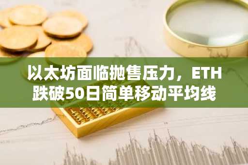 以太坊面临抛售压力，ETH跌破50日简单移动平均线