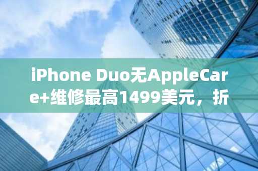 iPhone Duo无AppleCare 维修最高1499美元，折叠屏成本压力凸显