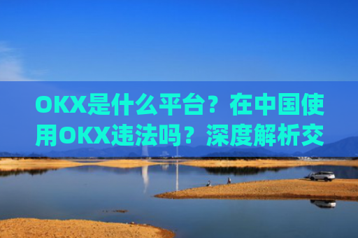 OKX是什么平台？在中国使用OKX违法吗？深度解析交易所合规性_okex是什么平台