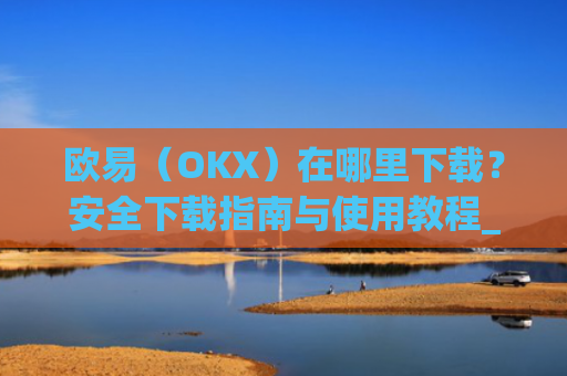 欧易（OKX）在哪里下载？安全下载指南与使用教程_易欧交易所app最新版