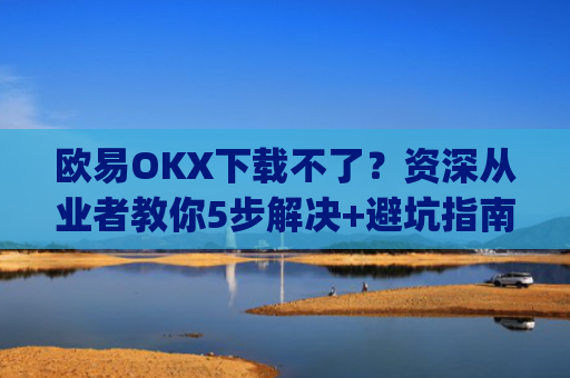 欧易OKX下载不了？资深从业者教你5步解决 避坑指南_