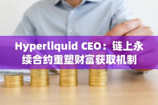 Hyperliquid CEO：链上永续合约重塑财富获取机制
