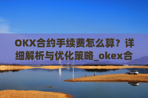OKX合约手续费怎么算？详细解析与优化策略_okex合约手续费怎么收