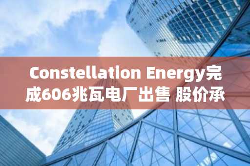 Constellation Energy完成606兆瓦电厂出售 股价承压