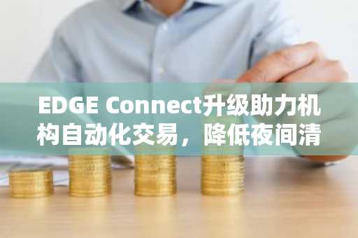 EDGE Connect升级助力机构自动化交易，降低夜间清算风险