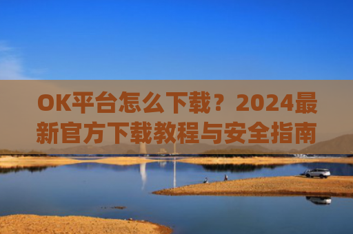 OK平台怎么下载？2024最新官方下载教程与安全指南_ok 下载