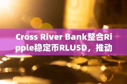 Cross River Bank整合Ripple稳定币RLUSD，推动美元结算效率提升