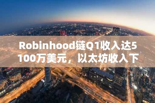 Robinhood链Q1收入达5100万美元，以太坊收入下滑35%至4100万