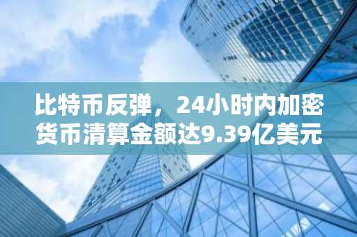 比特币反弹，24小时内加密货币清算金额达9.39亿美元