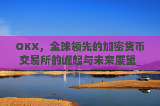 OKX,全球领先的加密货币交易所的崛起与未来展望_okx交易所app
