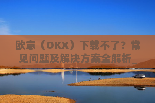 欧意(OKX)下载不了?常见问题及解决方案全解析_