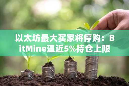 以太坊最大买家将停购：BitMine逼近5%持仓上限