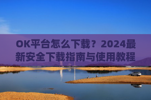 OK平台怎么下载？2024最新安全下载指南与使用教程_ok1l从哪下载