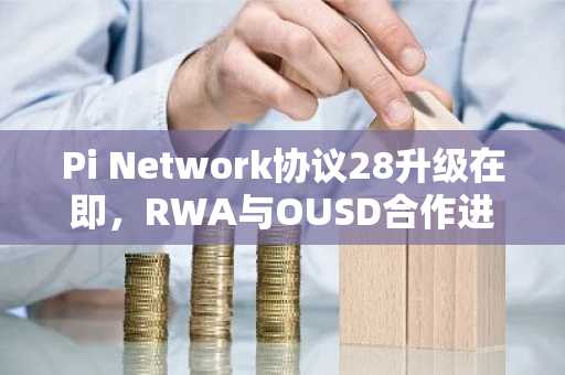 Pi Network协议28升级在即，RWA与OUSD合作进展引市场关注