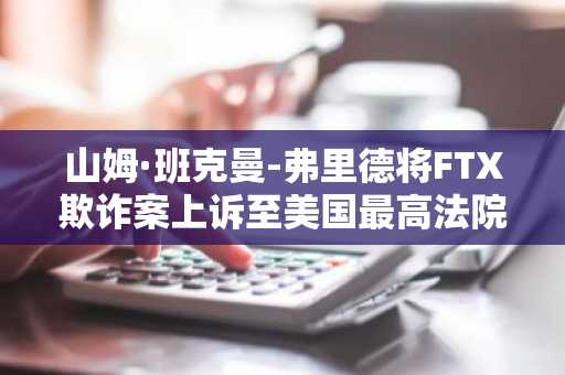 山姆·班克曼-弗里德将FTX欺诈案上诉至美国最高法院