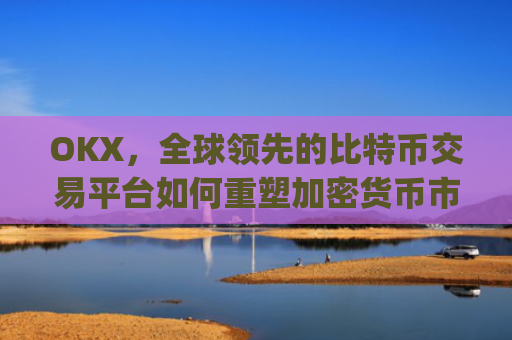 OKX,全球领先的比特币交易平台如何重塑加密货币市场格局_