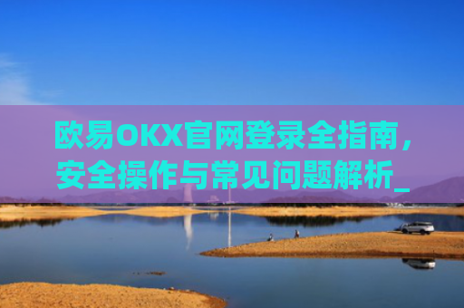 欧易OKX官网登录全指南，安全操作与常见问题解析_
