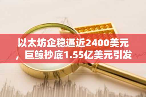 以太坊企稳逼近2400美元，巨鲸抄底1.55亿美元引发市场信心回升