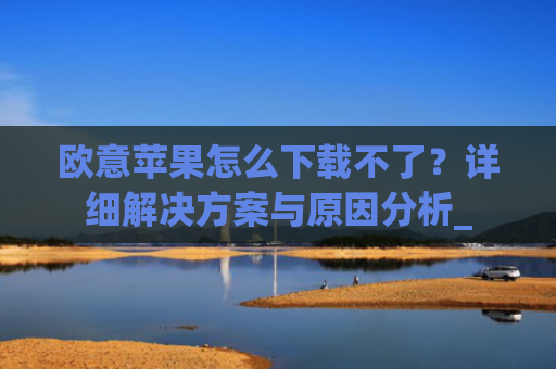 欧意苹果怎么下载不了？详细解决方案与原因分析_
