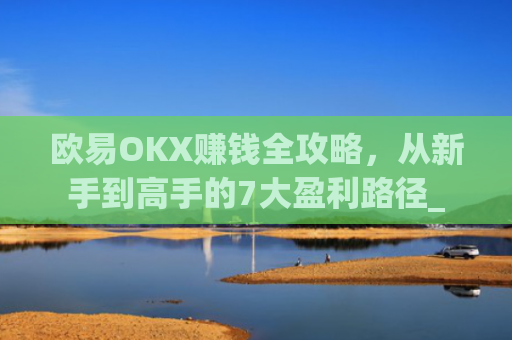 欧易OKX赚钱全攻略，从新手到高手的7大盈利路径_
