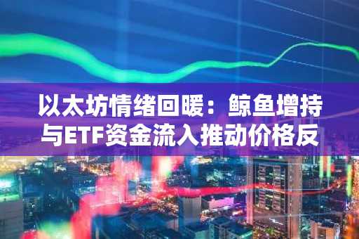 以太坊情绪回暖：鲸鱼增持与ETF资金流入推动价格反弹