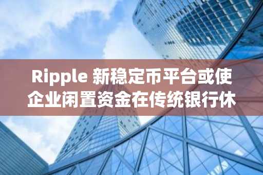 Ripple 新稳定币平台或使企业闲置资金在传统银行休业时仍能高效运转