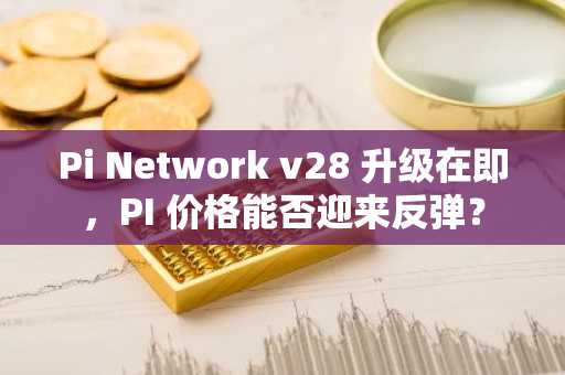 Pi Network v28 升级在即，PI 价格能否迎来反弹？