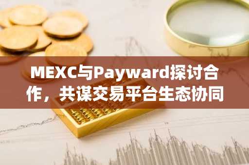 MEXC与Payward探讨合作，共谋交易平台生态协同新路径